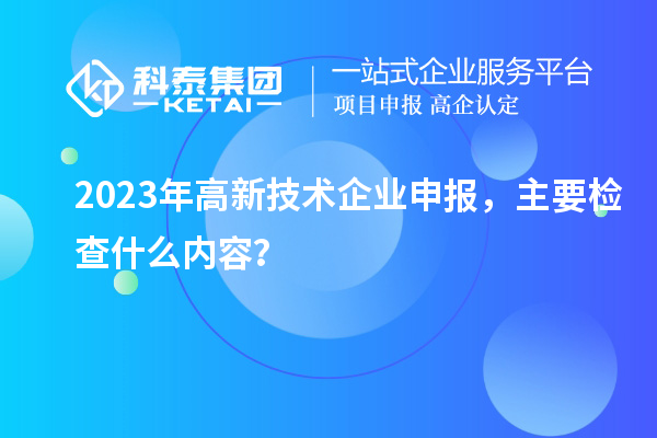 2023年高新技術(shù)企業(yè)申報，主要檢查什么內(nèi)容？