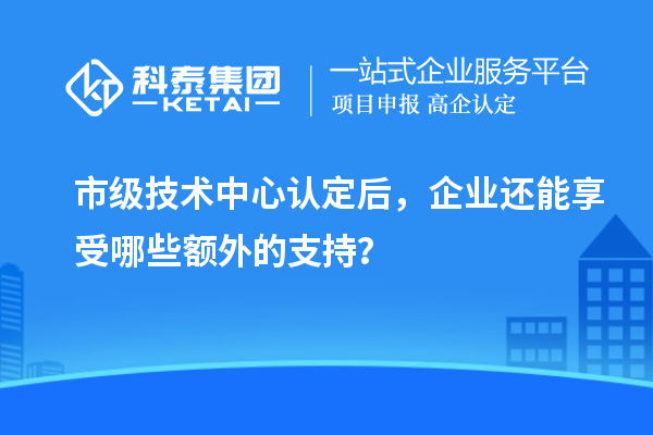 市級(jí)技術(shù)中心認(rèn)定后，企業(yè)還能享受哪些額外的支持？