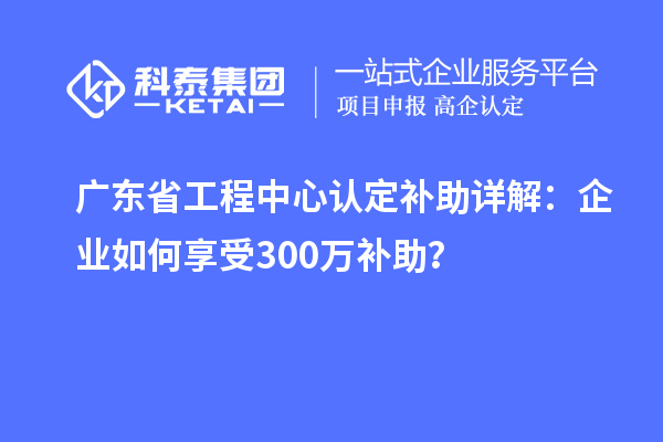 廣東省工程中心認(rèn)定補(bǔ)助詳解：企業(yè)如何享受300萬(wàn)補(bǔ)助？
