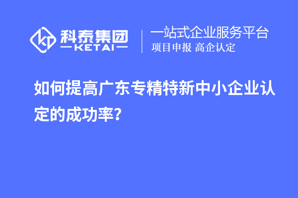 如何提高廣東專精特新中小企業(yè)認(rèn)定的成功率？