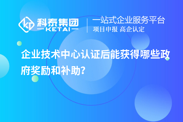 企業(yè)技術(shù)中心認證后能獲得哪些政府獎勵和補助？