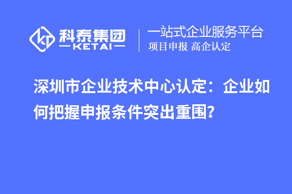 深圳市企業(yè)技術(shù)中心認(rèn)定：企業(yè)如何把握申報條件突出重圍？