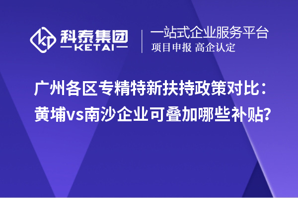 廣州各區(qū)專精特新扶持政策對比：黃埔vs南沙企業(yè)可疊加哪些補貼？