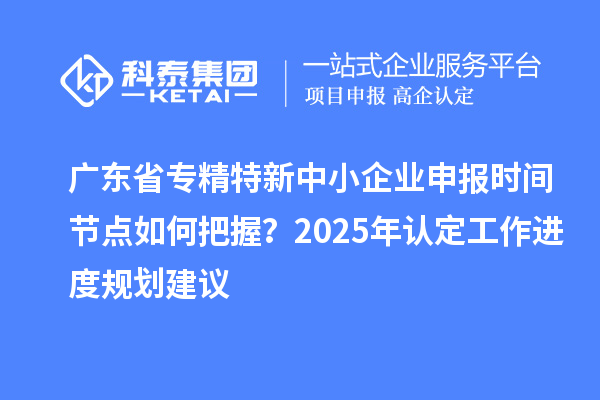 廣東省專精特新中小企業(yè)申報時間節(jié)點如何把握？2025年認(rèn)定工作進(jìn)度規(guī)劃建議
