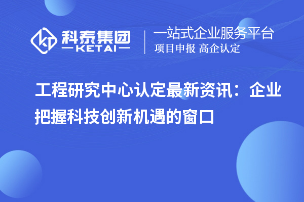 工程研究中心認定最新資訊：企業(yè)把握科技創(chuàng)新機遇的窗口