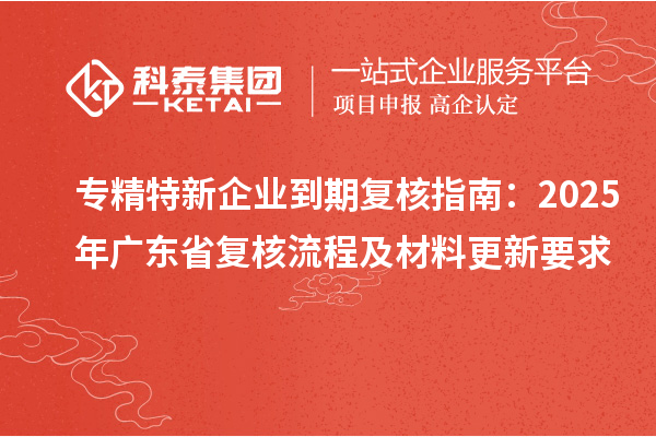 專精特新企業(yè)到期復(fù)核指南：2025年廣東省復(fù)核流程及材料更新要求