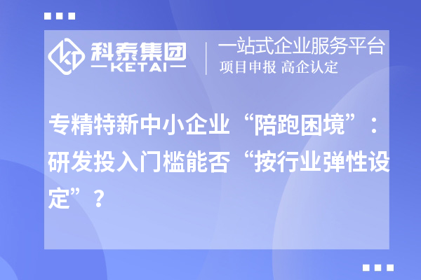 專精特新中小企業(yè)“陪跑困境”：研發(fā)投入門檻能否“按行業(yè)彈性設(shè)定”？