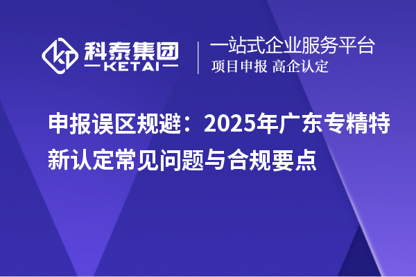 申報誤區(qū)規(guī)避：2025年廣東專精特新認定常見問題與合規(guī)要點
