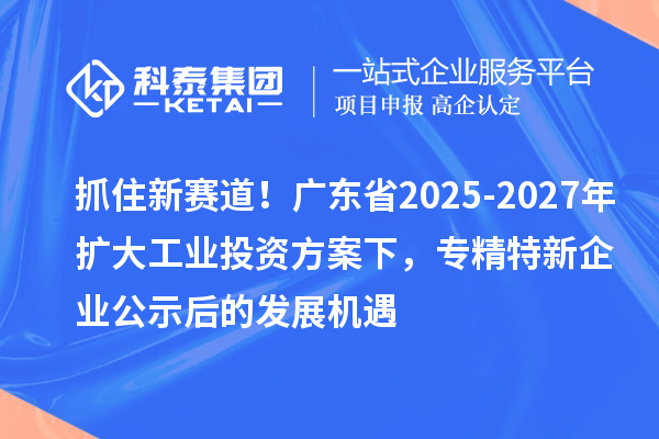 抓住新賽道！廣東省2025-2027年擴(kuò)大工業(yè)投資方案下，專精特新企業(yè)公示后的發(fā)展機(jī)遇