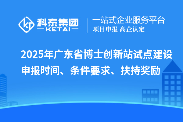 2025年廣東省博士創(chuàng)新站試點建設(shè)申報時間、條件要求、扶持獎勵