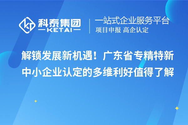 解鎖發(fā)展新機遇！廣東省專精特新中小企業(yè)認定的多維利好值得了解